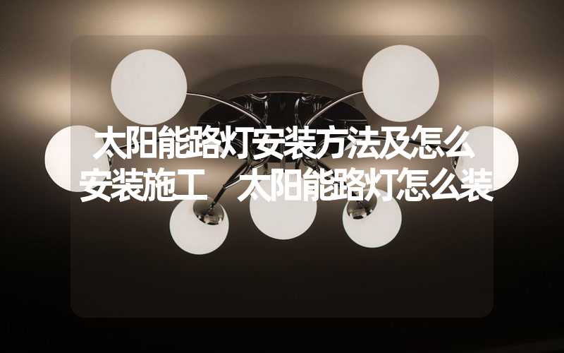 太阳能路灯安装方法及怎么安装施工 太阳能路灯怎么装